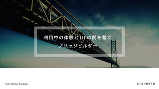 利用中の体験とUI の間を繋ぐ 
ブリッジビルダー 
Tomohiro Suzuki 
 