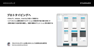 ネクストステップ 
プロトタイピングへ 
・Flinto や、inVision、Prott などを使って実践する 
・シナリオごとに遷移を繋ぎナビゲーションの整合性や抜け漏れを無くす 
・実際の端末での操作感を確認し、配置や遷移のアニメーション等を検討する 
プロトタイピングツールの使い分けについての記事を近日公開予定 
http://www.standardinc.jp/reflection/ 
 