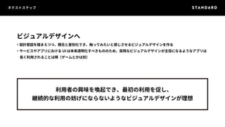 ネクストステップ 
ビジュアルデザインへ 
・設計意図を踏まえつつ、競合と差別化でき、触ってみたいと感じさせるビジュアルデザインを作る 
・サービスやアプリにおけるUI は本来透明化すべきもののため、突飛なビジュアルデザインが主役になるようなアプリは 
　長く利用されることは稀（ゲームとかは別） 
利用者の興味を喚起でき、最初の利用を促し、 
継続的な利用の妨げにならないようなビジュアルデザインが理想 
 