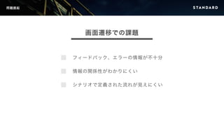 問題提起 
画面遷移での課題 
フィードバック、エラーの情報が不十分 
情報の関係性がわかりにくい 
シナリオで定義された流れが見えにくい 
 