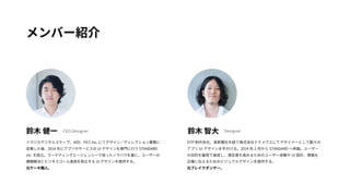 メンバー紹介 
鈴木 健一鈴木 智大 
イマジカデジタルスケープ、IADI、FICC inc. にてデザイン／ディレクション業務に 
従事した後、2014 年にアプリやサービスのUI デザインを専門に行うSTANDARD 
inc. を設立。マーケティングエージェンシーで培ったノウハウを基に、ユーザーの 
課題解決とビジネスゴール達成を両立するUI デザインを提供する。 
元ケーキ職人。 
CEO,Designer Designer 
DTP 制作会社、某新聞社を経て株式会社ナナメウエにてデザイナーとして数々の 
アプリUI デザインを手がける。2014 年2 月からSTANDARD へ参画。ユーザー 
の目的を最短で達成し、満足度を高めるためのユーザー体験やUI 設計、情報を 
正確に伝えるためのビジュアルデザインを提供する。 
元ブレイクダンサー。 
 