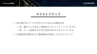 UI Flowsの実践 
ネクストステップ 
他の場合のシナリオを元にUI Flows を複数作成 
→ 例：離れている味方と簡易的なコミュニケーションをする 
→ 例：ゲーム回数を元に死亡数の合計などをカウントする 
各画面間の関係を元に画面構造を検討しプロトタイピング 
 