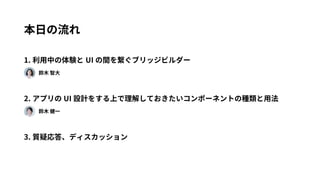 本日の流れ 
1. 利用中の体験とUI の間を繋ぐブリッジビルダー 
　　鈴木 智大 
2. アプリのUI 設計をする上で理解しておきたいコンポーネントの種類と用法 
　　鈴木 健一 
3. 質疑応答、ディスカッション 
 