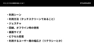 PCとスマホの前提の違いとは？ 
・利用シーン 
・利用方法（タッチスクリーンであること） 
・ジェスチャ 
・回線、オフライン時の使用 
・画面サイズ 
・ピクセル密度 
・利用するユーザー層の幅広さ（リテラシーとか） 
 