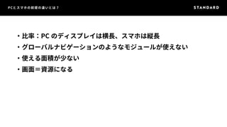 PCとスマホの前提の違いとは？ 
・比率：PC のディスプレイは横長、スマホは縦長 
・グローバルナビゲーションのようなモジュールが使えない 
・使える面積が少ない 
・画面＝資源になる 
 