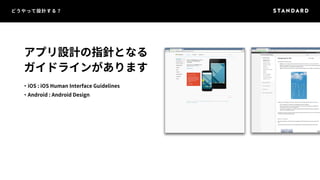 どうやって設計する？ 
アプリ設計の指針となる 
ガイドラインがあります 
・iOS : iOS Human Interface Guidelines 
・Android : Android Design 
 