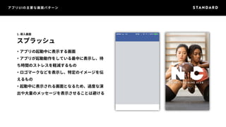 アプリUIの主要な画面パターン 
1. 導入画面 
スプラッシュ 
・アプリの起動中に表示する画面 
・アプリが起動動作をしている最中に表示し、待 
ち時間のストレスを軽減するもの 
・ロゴマークなどを表示し、特定のイメージを伝 
えるもの 
・起動中に表示される画面となるため、過度な演 
出や大量のメッセージを表示させることは避ける 
 