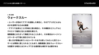 アプリUIの主要な画面パターン 
1. 導入画面 
ウォークスルー 
・ユーザーが初めてアプリを起動した場合に、そのアプリがどんなも 
のかを説明するための画面 
・アプリで出来ることが多岐に渡る場合に、その機能をビジュアルと 
テキストで端的に伝える役割を果たす。 
複数画面にまたがって構成されることも多く、その場合はページイン 
ジケーターが下部に表示されている 
・使い方が想像出来ているユーザーやまずは使ってみたいと思うユー 
ザーには障害に感じられることもあり、複数画面に渡るウォークスルー 
を設置する場合にはスキップできる選択肢も検討する必要がある 
 
