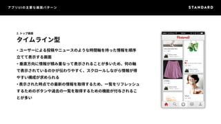 アプリUIの主要な画面パターン 
2. トップ画面 
タイムライン型 
・ユーザーによる投稿やニュースのような時間軸を持った情報を順序 
立てて表示する画面 
・垂直方向に情報が積み重なって表示されることが多いため、何の軸 
で表示されているのかが伝わりやすく、スクロールしながら情報が得 
やすい構成が求められる 
・表示された時点での最新の情報を取得するため、一覧をリフレッシュ 
するためのボタンや過去の一覧を取得するための機能が付与されるこ 
とが多い 
 