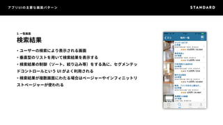 アプリUIの主要な画面パターン 
3. 一覧画面 
検索結果 
・ユーザーの検索により表示される画面 
・垂直型のリストを用いて検索結果を表示する 
・検索結果の制御（ソート、絞り込み等）をする為に、セグメンテッ 
ドコントロールというUI がよく利用される 
・検索結果が複数画面にわたる場合はページャーやインフィニットリ 
ストページャーが使われる 
 