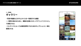 アプリUIの主要な画面パターン 
3. 一覧画面 
ギャラリー 
・写真や動画などのサムネイルを一覧表示する画面 
・一覧性を高めるために、画面の全面にわたってグリッドリストにし 
て表現される 
・コンテンツによっては補足説明をするためのキャプションと一緒に 
配置される 
 