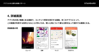 アプリUIの主要な画面パターン 
4. 詳細画面 
アプリ内の深い階層にある画面で、コンテンツ単体を表示する画面。多くのアプリにとって、 
この画面が利用する目的となることが多いため、使い心地について最も注意を払って設計する画面となる。 
詳細画面の例 
ビューア記事マッププロダクト 
 