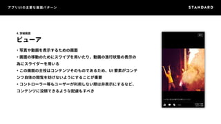 アプリUIの主要な画面パターン 
4. 詳細画面 
ビューア 
・写真や動画を表示するための画面 
・画面の移動のためにスワイプを用いたり、動画の進行状態の表示の 
為にスライダーを用いる 
・この画面の主役はコンテンツそのものであるため、UI 要素がコンテ 
ンツ自体の閲覧を妨げないようにすることが重要 
・コントローラー等もユーザーが利用しない際は非表示にするなど、 
コンテンツに没頭できるような配慮もすべき 
 
