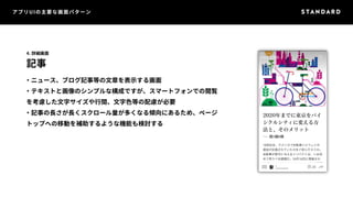 アプリUIの主要な画面パターン 
4. 詳細画面 
記事 
・ニュース、ブログ記事等の文章を表示する画面 
・テキストと画像のシンプルな構成ですが、スマートフォンでの閲覧 
を考慮した文字サイズや行間、文字色等の配慮が必要 
・記事の長さが長くスクロール量が多くなる傾向にあるため、ページ 
トップへの移動を補助するような機能も検討する 
 
