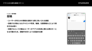 アプリUIの主要な画面パターン 
5. 入力・操作画面 
投稿 
・ユーザーが何らかの情報を投稿する際に用いられる画面 
・投稿する対象となるテキストや写真、動画、位置情報などにより表 
示方法は様々 
・投稿するという行動はユーザーがアプリの利用に関わる際のキーと 
なる行動のため、誤動作を防ぐような配慮が必要 
 