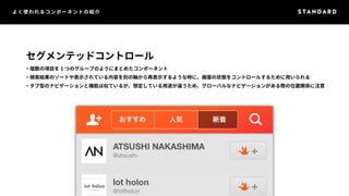 よく使われるコンポーネントの紹介 
セグメンテッドコントロール 
・複数の項目を1 つのグループのようにまとめたコンポーネント 
・検索結果のソートや表示されている内容を別の軸から再表示するような時に、画面の状態をコントロールするために用いられる 
・タブ型のナビゲーションと機能は似ているが、想定している用途が違うため、グローバルなナビゲーションがある際の位置関係に注意 
 
