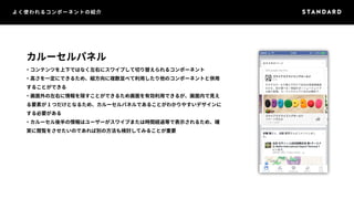 よく使われるコンポーネントの紹介 
カルーセルパネル 
・コンテンツを上下ではなく左右にスワイプして切り替えられるコンポーネント 
・高さを一定にできるため、縦方向に複数並べて利用したり他のコンポーネントと併用 
することができる 
・画面外の左右に情報を隠すことができるため画面を有効利用できるが、画面内で見え 
る要素が1 つだけとなるため、カルーセルパネルであることがわかりやすいデザインに 
する必要がある 
・カルーセル後半の情報はユーザーがスワイプまたは時間経過等で表示されるため、確 
実に閲覧をさせたいのであれば別の方法も検討してみることが重要 
 