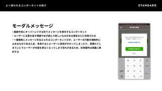 よく使われるコンポーネントの紹介 
モーダルメッセージ 
・画面中央にオーバーレイする形でメッセージを表示するコンポーネント 
・ユーザーに注意を促す場面や必ず読んで欲しいものがある場合などに利用される 
・一番確実にメッセージを伝えられるコンポーネントだが、ユーザーの行動を強制的に 
止めるものであるため、多用するとユーザーに負担がかかってしまったり、見慣れてし 
まうことでユーザーが内容を見なくなってしまう恐れがあるため、利用箇所は慎重に検 
討する 
 