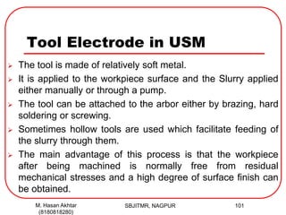 Tool Electrode in USM
 The tool is made of relatively soft metal.
 It is applied to the workpiece surface and the Slurry applied
either manually or through a pump.
 The tool can be attached to the arbor either by brazing, hard
soldering or screwing.
 Sometimes hollow tools are used which facilitate feeding of
the slurry through them.
 The main advantage of this process is that the workpiece
after being machined is normally free from residual
mechanical stresses and a high degree of surface finish can
be obtained.
SBJITMR, NAGPUR 101M. Hasan Akhtar
(8180818280)
 