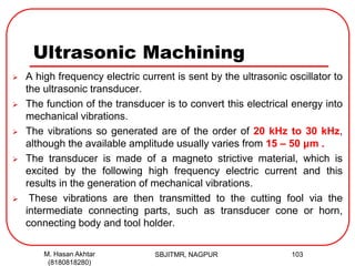 Ultrasonic Machining
 A high frequency electric current is sent by the ultrasonic oscillator to
the ultrasonic transducer.
 The function of the transducer is to convert this electrical energy into
mechanical vibrations.
 The vibrations so generated are of the order of 20 kHz to 30 kHz,
although the available amplitude usually varies from 15 – 50 μm .
 The transducer is made of a magneto strictive material, which is
excited by the following high frequency electric current and this
results in the generation of mechanical vibrations.
 These vibrations are then transmitted to the cutting fool via the
intermediate connecting parts, such as transducer cone or horn,
connecting body and tool holder.
SBJITMR, NAGPUR 103M. Hasan Akhtar
(8180818280)
 