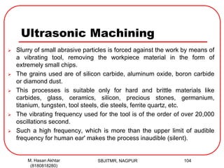 Ultrasonic Machining
 Slurry of small abrasive particles is forced against the work by means of
a vibrating tool, removing the workpiece material in the form of
extremely small chips.
 The grains used are of silicon carbide, aluminum oxide, boron carbide
or diamond dust.
 This processes is suitable only for hard and brittle materials like
carbides, glass, ceramics, silicon, precious stones, germanium,
titanium, tungsten, tool steels, die steels, ferrite quartz, etc.
 The vibrating frequency used for the tool is of the order of over 20,000
oscillations second.
 Such a high frequency, which is more than the upper limit of audible
frequency for human ear' makes the process inaudible (silent).
SBJITMR, NAGPUR 104M. Hasan Akhtar
(8180818280)
 