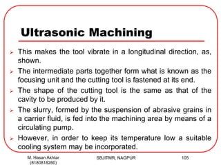 Ultrasonic Machining
 This makes the tool vibrate in a longitudinal direction, as,
shown.
 The intermediate parts together form what is known as the
focusing unit and the cutting tool is fastened at its end.
 The shape of the cutting tool is the same as that of the
cavity to be produced by it.
 The slurry, formed by the suspension of abrasive grains in
a carrier fluid, is fed into the machining area by means of a
circulating pump.
 However, in order to keep its temperature low a suitable
cooling system may be incorporated.
SBJITMR, NAGPUR 105M. Hasan Akhtar
(8180818280)
 