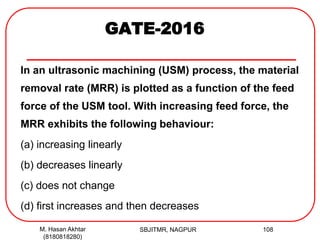 GATE-2016
In an ultrasonic machining (USM) process, the material
removal rate (MRR) is plotted as a function of the feed
force of the USM tool. With increasing feed force, the
MRR exhibits the following behaviour:
(a) increasing linearly
(b) decreases linearly
(c) does not change
(d) first increases and then decreases
M. Hasan Akhtar
(8180818280)
108SBJITMR, NAGPUR
 