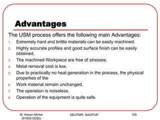 Advantages
The USM process offers the following main Advantages:
1. Extremely hard and brittle materials can be easily machined.
2. Highly accurate profiles and good surface finish can be easily
obtained.
3. The machined Workpiece are free of stresses.
4. Metal removal cost is low.
5. Due to practically no heat generation in the process, the physical
properties of the
6. Work material remain unchanged.
7. The operation is noiseless.
8. Operation of the equipment is quite safe.
SBJITMR, NAGPUR 109M. Hasan Akhtar
(8180818280)
 