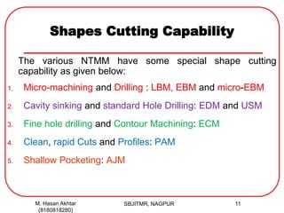 Shapes Cutting Capability
The various NTMM have some special shape cutting
capability as given below:
1. Micro-machining and Drilling : LBM, EBM and micro-EBM
2. Cavity sinking and standard Hole Drilling: EDM and USM
3. Fine hole drilling and Contour Machining: ECM
4. Clean, rapid Cuts and Profiles: PAM
5. Shallow Pocketing: AJM
M. Hasan Akhtar
(8180818280)
11SBJITMR, NAGPUR
 