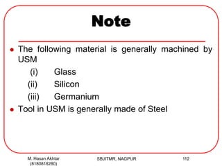 Note
 The following material is generally machined by
USM
(i) Glass
(ii) Silicon
(iii) Germanium
 Tool in USM is generally made of Steel
M. Hasan Akhtar
(8180818280)
112SBJITMR, NAGPUR
 