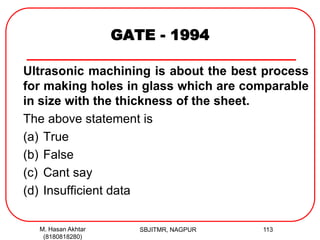 GATE - 1994
Ultrasonic machining is about the best process
for making holes in glass which are comparable
in size with the thickness of the sheet.
The above statement is
(a) True
(b) False
(c) Cant say
(d) Insufficient data
M. Hasan Akhtar
(8180818280)
113SBJITMR, NAGPUR
 