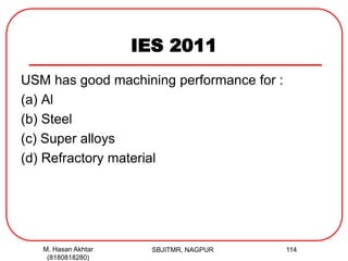 IES 2011
USM has good machining performance for :
(a) Al
(b) Steel
(c) Super alloys
(d) Refractory material
M. Hasan Akhtar
(8180818280)
114SBJITMR, NAGPUR
 