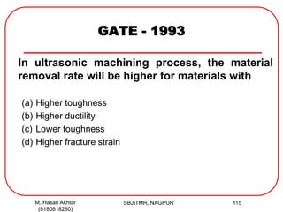 GATE - 1993
In ultrasonic machining process, the material
removal rate will be higher for materials with
(a) Higher toughness
(b) Higher ductility
(c) Lower toughness
(d) Higher fracture strain
M. Hasan Akhtar
(8180818280)
115SBJITMR, NAGPUR
 