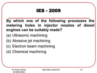IES - 2009
By which one of the following processes the
metering holes in injector nozzles of diesel
engines can be suitably made?
(a) Ultrasonic machining
(b) Abrasive jet machining
(c) Electron beam machining
(d) Chemical machining
M. Hasan Akhtar
(8180818280)
117SBJITMR, NAGPUR
 