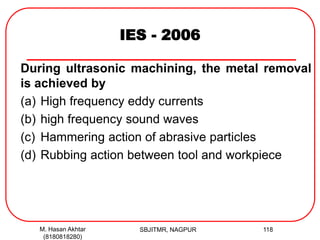 IES - 2006
During ultrasonic machining, the metal removal
is achieved by
(a) High frequency eddy currents
(b) high frequency sound waves
(c) Hammering action of abrasive particles
(d) Rubbing action between tool and workpiece
M. Hasan Akhtar
(8180818280)
118SBJITMR, NAGPUR
 