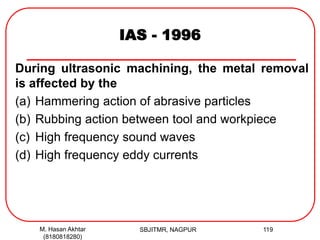 IAS - 1996
During ultrasonic machining, the metal removal
is affected by the
(a) Hammering action of abrasive particles
(b) Rubbing action between tool and workpiece
(c) High frequency sound waves
(d) High frequency eddy currents
M. Hasan Akhtar
(8180818280)
119SBJITMR, NAGPUR
 