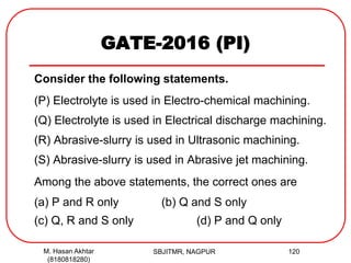 GATE-2016 (PI)
Consider the following statements.
(P) Electrolyte is used in Electro-chemical machining.
(Q) Electrolyte is used in Electrical discharge machining.
(R) Abrasive-slurry is used in Ultrasonic machining.
(S) Abrasive-slurry is used in Abrasive jet machining.
Among the above statements, the correct ones are
(a) P and R only (b) Q and S only
(c) Q, R and S only (d) P and Q only
M. Hasan Akhtar
(8180818280)
120SBJITMR, NAGPUR
 