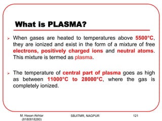 What is PLASMA?
 When gases are heated to temperatures above 5500°C,
they are ionized and exist in the form of a mixture of free
electrons, positively charged ions and neutral atoms.
This mixture is termed as plasma.
 The temperature of central part of plasma goes as high
as between 11000°C to 28000°C, where the gas is
completely ionized.
SBJITMR, NAGPUR 121M. Hasan Akhtar
(8180818280)
 