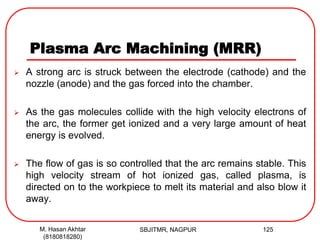 Plasma Arc Machining (MRR)
 A strong arc is struck between the electrode (cathode) and the
nozzle (anode) and the gas forced into the chamber.
 As the gas molecules collide with the high velocity electrons of
the arc, the former get ionized and a very large amount of heat
energy is evolved.
 The flow of gas is so controlled that the arc remains stable. This
high velocity stream of hot ionized gas, called plasma, is
directed on to the workpiece to melt its material and also blow it
away.
SBJITMR, NAGPUR 125M. Hasan Akhtar
(8180818280)
 