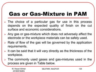 Gas or Gas-Mixture in PAM
 The choice of a particular gas for use in this process
depends on the expected quality of finish on the cut
surface and economic considerations.
 Any gas or gas-mixture which does not adversely affect the
electrode or the workpiece materials can be safely used.
 Rate of flow of the gas will be governed by the application
requirements.
 It can be said that it will vary directly as the thickness of the
workpiece.
 The commonly used gases and gas-mixtures used in the
process are given in Table below.
SBJITMR, NAGPUR 126M. Hasan Akhtar
(8180818280)
 
