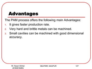 Advantages
The PAM process offers the following main Advantages:
1. It gives faster production rate.
2. Very hard and brittle metals can be machined.
3. Small cavities can be machined with good dimensional
accuracy.
SBJITMR, NAGPUR 127M. Hasan Akhtar
(8180818280)
 