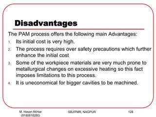 Disadvantages
The PAM process offers the following main Advantages:
1. Its initial cost is very high.
2. The process requires over safety precautions which further
enhance the initial cost
3. Some of the workpiece materials are very much prone to
metallurgical changes on excessive heating so this fact
imposes limitations to this process.
4. It is uneconomical for bigger cavities to be machined.
SBJITMR, NAGPUR 128M. Hasan Akhtar
(8180818280)
 