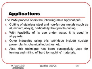 Applications
The PAM process offers the following main Applications:
1. Cutting of stainless steel and non-ferrous metals (such as
aluminium alloys), particularly their profile cutting.
2. With feasibility of its use under water, it is used in
shipyards.
3. Other industries using this technique include nuclear
power plants, chemical industries, etc.
4. Also, this technique has been successfully used for
turning and milling of 'hard to machine’ materials.
SBJITMR, NAGPUR 129M. Hasan Akhtar
(8180818280)
 