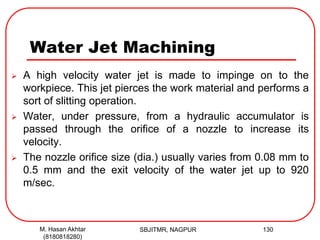 Water Jet Machining
 A high velocity water jet is made to impinge on to the
workpiece. This jet pierces the work material and performs a
sort of slitting operation.
 Water, under pressure, from a hydraulic accumulator is
passed through the orifice of a nozzle to increase its
velocity.
 The nozzle orifice size (dia.) usually varies from 0.08 mm to
0.5 mm and the exit velocity of the water jet up to 920
m/sec.
SBJITMR, NAGPUR 130M. Hasan Akhtar
(8180818280)
 