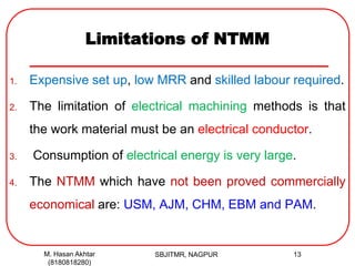 Limitations of NTMM
1. Expensive set up, low MRR and skilled labour required.
2. The limitation of electrical machining methods is that
the work material must be an electrical conductor.
3. Consumption of electrical energy is very large.
4. The NTMM which have not been proved commercially
economical are: USM, AJM, CHM, EBM and PAM.
M. Hasan Akhtar
(8180818280)
13SBJITMR, NAGPUR
 