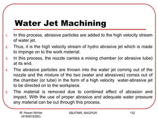 Water Jet Machining
1. In this process, abrasive particles are added to the high velocity stream
of water jet.
2. Thus, it is the high velocity stream of hydro abrasive jet which is made
to impinge on to the work material.
3. In this process, the nozzle carries a mixing chamber (or abrasive tube)
at its end.
4. The abrasive particles are thrown into the water jet coming out of the
nozzle and the mixture of the two (water and abrasives) comes out of
the chamber (or tube) in the form of a high velocity water-abrasive jet
to be directed on to the workpiece.
5. The material is removed due to combined effect of abrasion and
impact. With the use of proper abrasive and adequate water pressure
any material can be cut through this process.
SBJITMR, NAGPUR 132M. Hasan Akhtar
(8180818280)
 