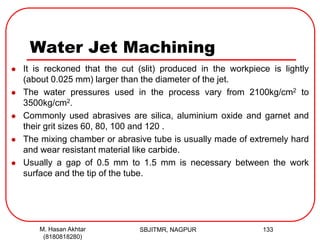 Water Jet Machining
 It is reckoned that the cut (slit) produced in the workpiece is lightly
(about 0.025 mm) larger than the diameter of the jet.
 The water pressures used in the process vary from 2100kg/cm2 to
3500kg/cm2.
 Commonly used abrasives are silica, aluminium oxide and garnet and
their grit sizes 60, 80, 100 and 120 .
 The mixing chamber or abrasive tube is usually made of extremely hard
and wear resistant material like carbide.
 Usually a gap of 0.5 mm to 1.5 mm is necessary between the work
surface and the tip of the tube.
SBJITMR, NAGPUR 133M. Hasan Akhtar
(8180818280)
 