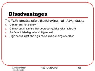 Disadvantages
The WJM process offers the following main Advantages:
1. Cannot drill flat bottom
2. Cannot cut materials that degrades quickly with moisture
3. Surface finish degrades at higher cut
4. High capital cost and high noise levels during operation.
SBJITMR, NAGPUR 135M. Hasan Akhtar
(8180818280)
 
