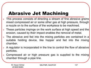 Abrasive Jet Machining
 This process consists of directing a stream of fine abrasive grains
mixed compressed air or some other gas at high pressure, through
a nozzle on to the surface of the workpiece to be machined.
 These particles impinge on the work surface at high speed and the
erosion, caused by their impact enables the removal of metal.
 The abrasive and fed into the mixing particles are contained in a
suitable holding device, like hopper and fed into the mixing
chamber.
 A regulator is incorporated in the line to control the flow of abrasive
particles.
 Compressed air or high pressure gas is supplied to the mixing
chamber through a pipe line.
SBJITMR, NAGPUR 137M. Hasan Akhtar
(8180818280)
 