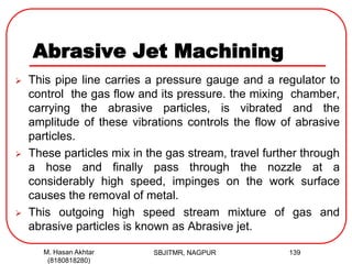 Abrasive Jet Machining
 This pipe line carries a pressure gauge and a regulator to
control the gas flow and its pressure. the mixing chamber,
carrying the abrasive particles, is vibrated and the
amplitude of these vibrations controls the flow of abrasive
particles.
 These particles mix in the gas stream, travel further through
a hose and finally pass through the nozzle at a
considerably high speed, impinges on the work surface
causes the removal of metal.
 This outgoing high speed stream mixture of gas and
abrasive particles is known as Abrasive jet.
SBJITMR, NAGPUR 139M. Hasan Akhtar
(8180818280)
 